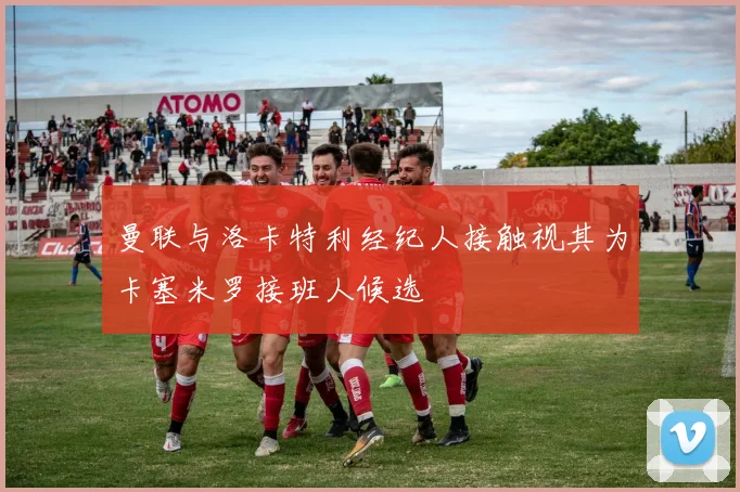 曼联与洛卡特利经纪人接触视其为卡塞米罗接班人候选